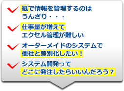 ・紙で情報を管理するのはうんざり・・・・仕事量が増えてエクセル管理が難しい・オーダーメイドのシステムで他社と差別化したい・システム開発ってどこに発注したらいいんだろう？