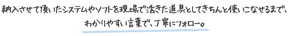 納入させて頂いたシステムやソフトを現場で活きた道具としてきちんと使いこなせるまでわかりやすい言葉で丁寧にフォロー
