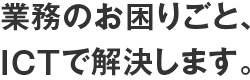 業務のお困りごと、ICTで解決します。